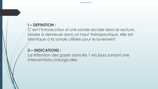 LE SONDAGE RECTALE
I – DEFINITION :
C’est l’introduction d’une sonde rectale dans le rectum,
laissée à demeure dans un haut thérapeutique, elle est
identique à la sonde utilisée pour le lavement.
II – INDICATIONS :
La rétention des gazes dans les 1 ers jours suivant une
interventions chirurgicales
 