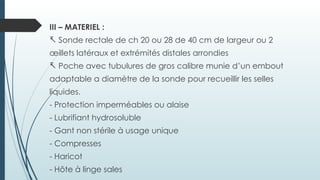 III – MATERIEL :
- Sonde rectale de ch 20 ou 28 de 40 cm de largeur ou 2
œillets latéraux et extrémités distales arrondies
- Poche avec tubulures de gros calibre munie d’un embout
adaptable a diamètre de la sonde pour recueillir les selles
liquides.
- Protection imperméables ou alaise
- Lubrifiant hydrosoluble
- Gant non stérile à usage unique
- Compresses
- Haricot
- Hôte à linge sales
 