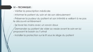 IV – TECHNIQUE :
- Vérifier la prescription médicale
- Informer le patient du soin et de son déroulement
- Préserver la pudeur du patient et son intimité e veillant à ne pas
le découvrir entièrement
- Se laver les mains avec un savon doux
- Demander au patient de vider sa vessie avant le soin en lui
proposant le bassin ou l’urinal
- Installer la protection sur le lit sous le siège du patient
 