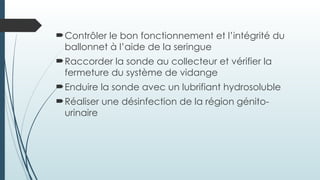 Contrôler le bon fonctionnement et l’intégrité du
ballonnet à l’aide de la seringue
Raccorder la sonde au collecteur et vérifier la
fermeture du système de vidange
Enduire la sonde avec un lubrifiant hydrosoluble
Réaliser une désinfection de la région génito-
urinaire
 
