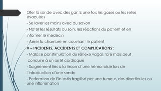 Oter la sonde avec des gants une fois les gazes ou les selles
évacuées
- Se laver les mains avec du savon
- Noter les résultats du soin, les réactions du patient et en
informer le médecin
- Aérer la chambre en couvrant le patient
V – INCIDENTS, ACCIDENTS ET COMPLICATIONS :
- Malaise par stimulation du réflexe vagal, rare mais peut
conduire à un arrêt cardiaque
- Saignement liés à la lésion d’une hémorroïde lors de
l’introduction d’une sonde
- Perforation de l’intestin fragilisé par une tumeur, des diverticules ou
une inflammation
 