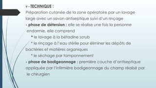 V – TECHNIQUE :
Préparation cutanée de la zone opératoire par un lavage
large avec un savon antiseptique suivi d’un rinçage
- phase de détersion : elle se réalise une fois la personne
endormie, elle comprend
* le lavage à la bétadine scrub
* le rinçage à l’eau stérile pour éliminer les dépôts de
bactéries et matières organiques
* le séchage par tamponnement
- phase de badigeonnage : première couche d’antiseptique
appliquée par l’infirmière badigeonnage du champ réalisé par
le chirurgien
 