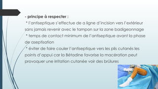 - principe à respecter :
* l’antiseptique s’effectue de a ligne d’incision vers l’extérieur
sans jamais revenir avec le tampon sur la zone badigeonnage
* temps de contact minimum de l’antiseptique avant la phase
de aseptisation
* éviter de faire couler l’antiseptique vers les plis cutanés les
points d’appui car la Bétadine favorise la macération peut
provoquer une irritation cutanée voir des brûlures
 