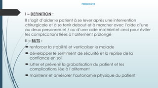 PREMIER LEVE
I – DEFINITION :
Il s’agit d’aider le patient à se lever après une intervention
chirurgicale et à se tenir debout et à marcher avec l’aide d’une
ou deux personnes et / ou d’une aide matériel et ceci pour éviter
les complications liées à l’alitement prolongé
II – BUTS :
 renforcer la stabilité et verticaliser le malade
 développer le sentiment de sécurité et la reprise de la
confiance en soi
 lutter et prévenir la grabatisation du patient et les
complications liée à l’alitement
 maintenir et améliorer l’autonomie physique du patient
 