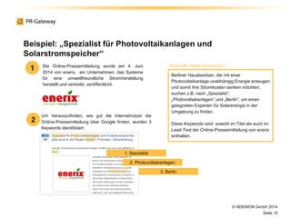 © ADENION GmbH 2014
Seite 15
Um herauszufinden, wie gut die Internetnutzer die
Online-Pressemitteilung über Google finden, wurden 3
Keywords identifiziert:
Beispiel: „Spezialist für Photovoltaikanlagen und
Solarstromspeicher“
Die Online-Pressemitteilung wurde am 4. Juni
2014 von enerix, ein Unternehmen, das Systeme
für eine umweltfreundliche Stromherstellung
herstellt und vertreibt, veröffentlicht.
Berliner Hausbesitzer, die mit einer
Photovoltaikanlage unabhängig Energie erzeugen
und somit ihre Stromkosten senken möchten,
suchen z.B. nach „Spezialist“,
„Photovoltaikanlagen“ und „Berlin“, um einen
geeigneten Experten für Solarenergie in der
Umgebung zu finden.
Diese Keywords sind sowohl im Titel als auch im
Lead-Text der Online-Pressemitteilung von enerix
enthalten.
1
2
Weshalb diese Keywords?
1. Spezialist
2. Photovoltaikanlagen
3. Berlin
 