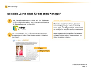 © ADENION GmbH 2014
Seite 17
Um herauszufinden, wie gut die Internetnutzer die Online-
Pressemitteilung über Google finden, wurden 2 Keywords
identifiziert:
Beispiel: „Zehn Tipps für das Blog-Konzept“
Die Online-Pressemitteilung wurde am 13. September
2013 von Hilker Consulting, eine Unternehmensberatung
für digitales Business, veröffentlicht. Mitarbeiter eines Unternehmens, die einen
Corporate Blog anlegen wollen, suchen z.B.
nach „Tipps „ und „Blog-Konzept“, um sich über
die strategische Blog-Konzeption zu informieren.
Diese Keywords sind sowohl im Titel als auch
im Lead-Text der Online-Pressemitteilung von
Hilker Consulting enthalten.
1
2
Weshalb diese Keywords?
1.Tipps
2. Blog-Konzept
 