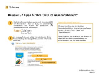 © ADENION GmbH 2014
Seite 19
Um herauszufinden, wie gut die Internetnutzer die Online-
Pressemitteilung über Google finden, wurden 3 Keywords
identifiziert:
Beispiel: „7 Tipps für Ihre Texte im Geschäftsbericht“
Die Online-Pressemitteilung wurde am 4. November 2013
von RaumZeichen – Text und Buch, eine selbstständige
Ghostwriterin und Autorin für Sachbücher und
Unternehmensbücher, veröffentlicht.
PR-Verantwortliche, die den jährlichen
Geschäftsbericht ihres Unternehmens verfassen,
suchen z.B. nach „Tipps“, „Texte“ und
“Geschäftsbericht“.
Diese Keywords sind sowohl im Titel als auch im
Lead-Text der Online-Pressemitteilung von
RaumZeichen – Text und Buch enthalten.
1
2
Weshalb diese Keywords?
1. Tipps
2. Texte
3. Geschäftsbericht
 