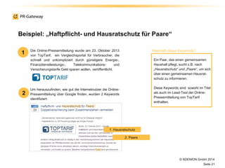 © ADENION GmbH 2014
Seite 21
Um herauszufinden, wie gut die Internetnutzer die Online-
Pressemitteilung über Google finden, wurden 2 Keywords
identifiziert:
Beispiel: „Haftpflicht- und Hausratschutz für Paare“
Die Online-Pressemitteilung wurde am 23. Oktober 2013
von TopTarif, ein Vergleichsportal für Verbraucher, die
schnell und unkompliziert durch günstigere Energie-,
Finanzdienstleistungs-, Telekommunikations- und
Versicherungstarife Geld sparen wollen, veröffentlicht.
Ein Paar, das einen gemeinsamen
Haushalt pflegt, sucht z.B. nach
„Hausratschutz“ und „Paare“, um sich
über einen gemeinsamen Hausrat-
schutz zu informieren.
Diese Keywords sind sowohl im Titel
als auch im Lead-Text der Online-
Pressemitteilung von TopTarif
enthalten.
1
2
Weshalb diese Keywords?
1. Hausratschutz
2. Paare
 