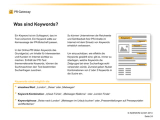 Was sind Keywords?
Ein Keyword ist ein Schlagwort, das im
Text vorkommt. Ein Keyword sollte zur
Kernaussage der PR-Botschaft passen.
In der Online-PR bilden Keywords das
Grundgerüst, um Inhalte für Interessenten
und Kunden im Internet sichtbar zu
machen. Enthält der PR-Text
themenrelevante Keywords, können die
Suchmaschinen den Text bestimmten
Suchanfragen zuordnen.
So können Unternehmen die Reichweite
und Sichtbarkeit ihrer PR-Inhalte im
Internet mit dem Einsatz von Keywords
erheblich verbessern.
Um einzuschätzen, wie effektiv die
Keywords gewählt sind, gilt es, immer zu
überlegen, welche Keywords die
Zielgruppe bei einer Suchanfrage wohl
verwenden würde. Zumeist geben Nutzer
Kombinationen von 2 oder 3 Keywords in
die Suche ein.
© ADENION GmbH 2014
Seite 24
• einzelnes Wort: „London“, „Reise“ oder „Mietwagen“
• Keyword-Kombination: „Urlaub Türkei“, „Mietwagen Mallorca“ oder „London Finale“
• Keywordphrase: „Reise nach London“ „Mietwagen im Urlaub buchen“ oder „Pressemitteilungen auf Presseportalen
veröffentlichen“
Keywords sind möglich als:
Keyword
Keyword
Keyword
Keyword
Keyword
Keyword
 
