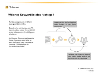 Welches Keyword ist das Richtige?
© ADENION GmbH 2014
Seite 25
Nur das was gesucht wird, kann
auch gefunden werden.
Deshalb ist es wichtig, dass sich PR-
Verantwortliche bei der Keyword-Wahl
an der Alltagssprache ihrer Zielgruppe
orientieren.
Je höher die Relevanz des Keywords
für die Zielgruppe, desto höher ist
auch die Chance, dass interessierte
Leser die PR-Inhalte über die
Suchmaschinen finden.
Keywords sind der Schlüssel zu
mehr Treffern in den Such-
maschinen.
Je klüger die Keywords gewählt
sind, desto besser erreicht die
PR-Botschaft die Zielgruppe.
 