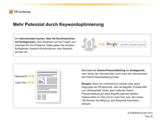 © ADENION GmbH 2014
Folie 26
Die Internetnutzer suchen, über die Suchmaschinen
mit Schlagworten, nach Antworten auf ihre Fragen und
Lösungen für ihre Probleme. Dabei geben Sie einzelne
Schlagworte, Keyword-Kombinationen oder Keyword-
phrasen ein.
Beinhaltet die Online-Pressemitteilung die Schlagworte,
nach denen der Internetnutzer sucht, kann der Internetnutzer
die Online-Pressemitteilung finden.
Beispiel: Wenn ein Unternehmen möchte, dass seine
Zielgruppe die PR-Botschaft über die Begriffe „Fußball-WM“
und „Werbeartikel“ findet, dann sollte die Online-
Pressemitteilung auf diese Begriffe optimiert werden.
Insbesondere im Titel und im Lead-Text, bzw. den ersten
156 Zeichen der Meldung, sind Keywords besonders
wirksam.
Überschrift
Lead-Text
Mehr Potenzial durch Keywordoptimierung
 