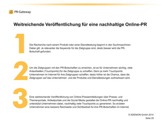 © ADENION GmbH 2014
Seite 29
Die Recherche nach einem Produkt oder einer Dienstleistung beginnt in den Suchmaschinen.
Dabei gilt: Je relevanter die Keywords für die Zielgruppe sind, desto besser wird die PR-
Botschaft gefunden.
Eine weitreichende Veröffentlichung von Online-Pressemitteilungen über Presse- und
Themenportale, Artikelportale und die Social Media gestaltet die Online-PR nachhaltig und
unterstützt Unternehmen dabei, nachhaltig viele Touchpoints zu generieren. So erzielen
Unternehmen eine bessere Reichweite und Sichtbarkeit für ihre PR-Botschaften im Internet.
Um die Zielgruppen mit den PR-Botschaften zu erreichen, ist es für Unternehmen wichtig, viele
Anlaufstellen (Touchpoints) für die Zielgruppe zu schaffen. Denn je mehr Touchpoints
Unternehmen im Internet für ihre Zielgruppen schaffen, desto höher ist die Chance, dass die
Zielgruppen auf das Unternehmen und die Produkte und Dienstleistungen aufmerksam wird.
Weitreichende Veröffentlichung für eine nachhaltige Online-PR
 