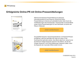 Erfolgreiche Online-PR mit Online-Pressemitteilungen
© ADENION GmbH 2014
Folie 30
Während die klassische Pressemitteilung ein exklusives
Informationsmedium für die Presse ist, erreicht die Online-
Pressemitteilung im Internet auch potentielle Kunden direkt. Durch die
Veröffentlichungen über Presseportale, Themenportale und Social Media
sorgen Online-Pressemitteilungen für mehr Reichweite und ebnen den
Weg zur Zielgruppe.
Jetzt weiterlesen
Gut gewählte Keywords, Keyword-Kombinationen und Keyword-Phrasen
ermöglichen, dass Ihre wertvollen PR-Texte von Lesern in den
Suchmaschinen gefunden werden. Das eBook zeigt Ihnen, worauf es bei
der Wahl der richtigen Keywords ankommt. Sie erfahren, wie Sie die
richtigen Keywords in Ihre Online-Mitteilungen integrieren sollten, damit
die Keywords den maximalen Effekt erzielen können.
Jetzt weiterlesen
 