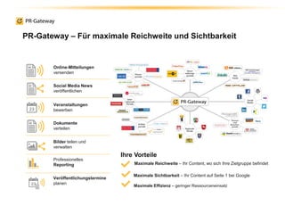 PR-Gateway – Für maximale Reichweite und Sichtbarkeit
Online-Mitteilungen
versenden
Social Media News
veröffentlichen
Veranstaltungen
bewerben
Bilder teilen und
verwalten
Professionelles
Reporting
Veröffentlichungstermine
planen
Dokumente
verteilen
Maximale Reichweite – Ihr Content, wo sich Ihre Zielgruppe befindet
Maximale Sichtbarkeit – Ihr Content auf Seite 1 bei Google
Maximale Effizienz – geringer Ressourceneinsatz
Ihre Vorteile
 