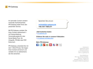 Impressum
ADENION GmbH
Merkatorstraße 2
41515 Grevenbroich
Web: pr-gateway.de
Geschäftsführer:
Dipl. Ing. Andreas Winkler,
Melanie Tamblé M.A.
Registernummer: HRB 8141
Amtsgericht Mönchengladbach
Jetzt kostenlos testen:
» pr-gateway.de
Erfahren Sie mehr in unseren Fallstudien:
» pr-gateway.de/fallstudien
Sprechen Sie uns an:
vertrieb@pr-gateway.de
+49 2181 7569-277
Ihr wertvoller Content verdient
maximale Aufmerksamkeit.
PR-Gateway bietet Ihnen den
passenden Service.
Mit PR-Gateway verteilen Sie
Ihren Content weitreichend –
ob Pressemitteilung,
Veranstaltungstermin oder
Social Media Post. Ob
Infografik, PR-Bild oder PDF-
Dokument.
PR-Gateway unterstützt Sie mit
dem 1-Klick-Prinzip: Sie tragen
Ihren Content einmal ein und
verteilen Ihn so weitreichend,
wie Sie wünschen.
Mehr PR-Gateway:
 