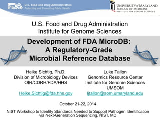 U.S. Food and Drug Administration 
Institute for Genome Sciences 
Development of FDA MicroDB: 
A Regulatory-Grade 
Microbial Reference Database 
Heike Sichtig, Ph.D. 
Division of Microbiology Devices 
OIR/CDRH/FDA/HHS 
Heike.Sichtig@fda.hhs.gov 
Genomics Resource Center 
Institute for Genome Sciences 
ljtallon@som.umaryland.edu 
October 21-22, 2014 
Luke Tallon 
UMSOM 
NIST Workshop to Identify Standards Needed to Support Pathogen Identification 
via Next-Generation Sequencing, NIST, MD 
 