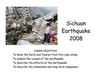 Sichuan Earthquake 2008 Lesson objectives: To know the facts and figures from this case study To explain the causes of the earthquake To describe the effects of the earthquake To describe the immediate and long term responses. 