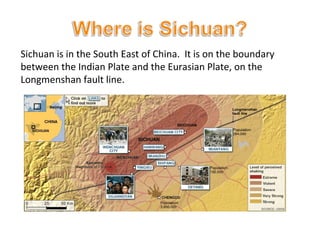 Sichuan is in the South East of China.  It is on the boundary between the Indian Plate and the Eurasian Plate, on the Longmenshan fault line. 