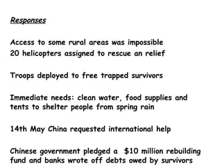 Responses Access to some rural areas was impossible 20 helicopters assigned to rescue an relief Troops deployed to free trapped survivors Immediate needs: clean water, food supplies and tents to shelter people from spring rain 14th May China requested international help Chinese government pledged a  $10 million rebuilding fund and banks wrote off debts owed by survivors who did not have insurance 