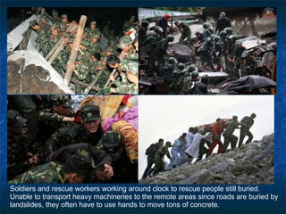 Soldiers and rescue workers working around clock to rescue people still buried.  Unable to transport heavy machineries to the remote areas since roads are buried by landslides, they often have to use hands to move tons of concrete. 