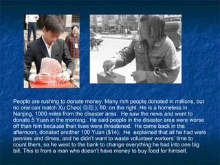 People are rushing to donate money. Many rich people donated in millions, but no one can match Xu Chao ( 徐超 ),  60, on the right. He is a homeless in Nanjing, 1000 miles from the disaster area.  He saw the news and went to donate 5 Yuan in the morning.  He said people in the disaster area were worse off than him because their lives were threatened.  He came back in the afternoon, donated another 100 Yuan ($14).  He  explained that all he had were pennies and dimes, and he didn’t want to waste volunteer workers’ time to count them, so he went to the bank to change everything he had into one big bill. This is from a man who doesn’t have money to buy food for himself. 