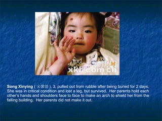 Song  X inying  ( 宋馨懿 ), 3, pulled out from rubble after being buried for 2 days.  She was in critical condition and lost a leg, but survived.  Her parents hold each other’s hands and shoulders face to face to make an arch to shield her from the falling building.  Her parents did not make it out.  