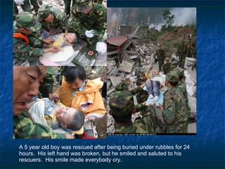 A 5 year old boy was rescued after being buried under rubbles for 24 hours.  His left hand was broken, but he smiled and saluted to his rescuers.  His smile made everybody cry. 