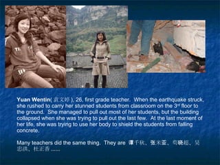 Yuan Wentin ( 袁文婷 ), 26, first grade teacher.  When the earthquake struck, she rushed to carry her stunned students from classroom on the 3 rd  floor to the ground.  She managed to pull out most of her students, but the building collapsed when she was trying to pull out the last few.  At the last moment of her life, she was trying to use her body to shield the students from falling concrete. Many teachers did the same thing.  They are  谭千秋、张米亚、苟晓超、吴忠洪、杜正香 ...... 