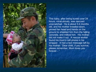 This baby, after being buried over 24 hours, miraculously, was rescued unscratched.  He is about 3-4 months old, and his mother kneeled down, pinned her head and hands on the ground to shielded him from the falling concrete, and milked him.  His mother did not make it out.  A rescue worker found his mom’s cell phone in his wrapper.  It had a text message left by his mother: “Dear child, if you survive, please remember, Mom loves you forever…” 