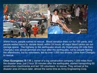 Within hours, people rushed to rescue.  Blood donation lines run for 100 yards, and people waited hours to  donate blood; within 24 hours, all major blood banks ran out storage space.  The highway to the earthquake struck city Dujianyang (20 mile from Chengdu) was almost jammed one hour after the earthquake, not by people fleeing the aftershocks, but by volunteers, led by over 1,000 taxi drivers, came from Chengdu to rescue. Chen Guangbiao ( 陈光标 ), owner of a big construction company 1,500 miles from the disaster area, just 2 hour 30 minutes after the earthquake, started transporting 60 construction machineries and led 120 volunteers  to rescue. They arrived at the disaster area 24 hours later, almost the same time as Army Engineering Corp. 