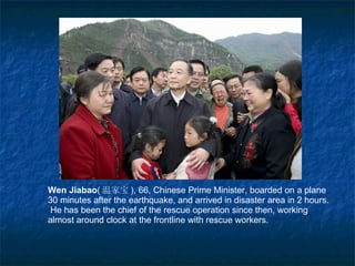 Wen Jiabao ( 温家宝 ),  66, Chinese Prime Minister, boarded on a plane 30  m inutes   after the earthquake, and arrived in disaster area in 2 hours.  He   has been the chief of the rescue operation since then, working almost around clock at the frontline with rescue workers. 