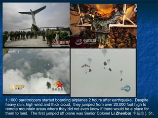 1,1000 paratroopers started boarding airplanes 2 hours after earthquake.  Despite heavy rain, high wind and thick cloud,  they jumped from over 20,000 foot high to remote mountain areas where they did not even know if there would be a place for them to land.  The first jumped off plane was Senior Colonel  Li Zhenbo ( 李振波 ) , 51. 