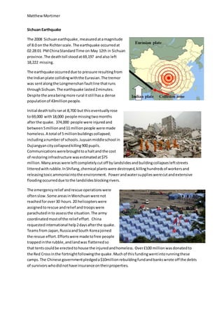 MatthewMortimer
Sichuan Earthquake
The 2008 Sichuanearthquake,measuredatamagnitude
of 8.0 on the Richterscale.The earthquake occurredat
02:28:01 PMChinaStandardTime on May 12th in Sichuan
province.The deathtoll stoodat 69,197 andalso left
18,222 missing.
The earthquake occurreddue to pressure resultingfrom
the Indianplate collidingwiththe Eurasian.The tremor
was sentalongthe Longmenshanfaultline thatruns
throughSichuan.The earthquake lasted2minutes.
Despite the areabeingmore rural itstill hasa dense
populationof 43millionpeople.
Initial deathtollsranat 8,700 but thiseventuallyrose
to 69,000 with18,000 people missingtwomonths
afterthe quake. 374,000 people were injuredand
between5millionand11 millionpeople were made
homeless.A total of 5 millionbuildingscollapsed;
includinganumberof schools.Juyuanmiddleschool in
Dujiangyancitycollapsedkilling900 pupils.
Communicationswerebroughttoa haltand the cost
of restoringinfrastructure wasestimatedat$75
million.Manyareaswere leftcompletelycutoff bylandslidesandbuildingcollapsesleftstreets
litteredwithrubble.InShifang,chemical plantswere destroyed,killinghundredsof workersand
releasingtoxicammoniaintothe environment. Powerandwatersupplieswerecutandextensive
floodingoccurreddue tothe landslidesblockingrivers.
The emergencyrelief andrescue operationswere
oftenslow.Some areasinWenchuanwere not
reachedforover30 hours.20 helicopterswere
assignedtorescue andrelief andtroopswere
parachutedinto assessthe situation.The army
coordinatedmostof the relief effort. China
requestedinternational help2daysafterthe quake.
Teamsfrom Japan,RussiaandSouth Koreajoined
the rescue effort. Effortswere made tofree people
trappedinthe rubble,andlandwas flattenedso
that tentscouldbe erectedtohouse the injuredandhomeless. Over£100 millionwasdonatedto
the Red Crossinthe fortnightfollowingthe quake.Muchof thisfundingwentintorunningthese
camps. The Chinese governmentpledgeda$10millionrebuildingfundandbankswrote off the debts
of survivorswhodidnothave insurance ontheirproperties.
 