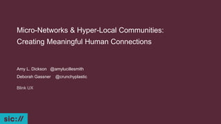 Micro-Networks & Hyper-Local Communities:
Creating Meaningful Human Connections
Amy L. Dickson @amylucillesmith
Deborah Gassner @crunchyplastic
Blink UX
 