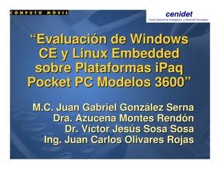 ““EvaluaciEvaluacióón de Windowsn de Windows
CE y LinuxCE y Linux EmbeddedEmbedded
sobre Plataformassobre Plataformas iPaqiPaq
PocketPocket PC Modelos 3600PC Modelos 3600””
M.C. Juan GabrielM.C. Juan Gabriel GonzGonzáálezlez SernaSerna
DraDra.. AzucenaAzucena MontesMontes RendRendóónn
Dr.Dr. VVííctorctor JesJesúúss SosaSosa SosaSosa
Ing. Juan Carlos Olivares RojasIng. Juan Carlos Olivares Rojas
 