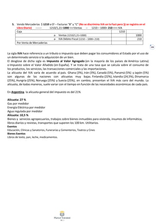 106
5. Vendo Mercaderías $ 1210 a CF – Facturas “B” y “C” (No se discrimina IVA en la Fact pero SI se registra en el
Libro Diario) ------- 1210/1,21=1000 <<<Ventas -- 1210 – 1000= 210 <<< IVA
Caja 1210
a- Ventas (1210/1,21=1000) 1000
a- IVA Débito Fiscal (1210 – 1000= 210) 210
Por Venta de Mercaderías
La sigla IVA hace referencia a un tributo o impuesto que deben pagar los consumidores al Estado por el uso de
un determinado servicio o la adquisición de un bien.
El desglose de dicha sigla es Impuesto al Valor Agregado (en la mayoría de los países de América Latina)
o Impuesto sobre el Valor Añadido (en España). Y se trata de una tasa que se calcula sobre el consumo de
los productos, los servicios, las transacciones comerciales y las importaciones.
La alícuota del IVA varía de acuerdo al país. Ghana (3%), Irán (3%), Canadá (5%), Panamá (5%) y Japón (5%)
son algunas de las naciones con alícuotas muy bajas. Finlandia (22%), Islandia (24,5%), Dinamarca
(25%), Hungría (25%), Noruega (25%) y Suecia (25%), en cambio, presentan el IVA más caro del mundo. La
alícuota, de todas maneras, suele variar con el tiempo en función de las necesidades económicas de cada país.
En Argentina la alícuota general del impuesto es del 21%
Alícuota: 27 %
Gas por medidor
Energía Eléctrica por medidor
Agua regulada por medidor
Alícuota: 10,5 %
Bienes y servicios agropecuarios, trabajos sobre bienes inmuebles para vivienda, insumos de informática,
libros diarios y revistas, transportes que superen los 100 km. Utilitarios.
Exentos
Educación, Clínicas y Sanatorios, Funerarias y Cementerios, Teatros y Cines
Bienes Exentos
Libros de texto, pan, leche, medicamentos.
 