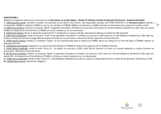 140
EJERCITACIÓN 9
Registrar las siguientes operaciones comerciales en el Libro Diario, en el Libro Mayor, Planilla Pre Balance y Estado de Situación Patrimonial – Estado de Resultado
1. 2/08 Inventario Inicial: Ferretería “La peña” con domicilio en San Martín 550, C.A.B.A., IVA responsable inscripto, CUIT Nº30-27476741-9. Su inventario inicial se detalla a
Continuación: $36000 en efectivo; $18000 en una cta. cte. de Banco CITIBANK; $6000 en instalaciones y $3600 en deudas sin documentar por compra de muebles y útiles.
2. 3/08 Factura Original: Compra a la empresa “Black” la siguiente mercadería: 20 taladros con percutor a $75 cada uno y 20 atornilladores inalámbricos a $62 cada uno; abona
$2000 con cheque de su firma de Banco CITIBANK y el resto lo adeuda en c/c sin documentar.
3. 4/08 Recibo Original: Abona la deuda de la operación N° 2 entregando un cheque a 60 días, abonando en efectivo un interés de 18% semestral
4. 5/08 Factura Duplicado: vende al Consorcio “Foco” RI las siguientes mercaderías: 5 taladros con percutor a $100 cada uno y 5 atornilladores inalámbricos a $90 cada uno.
Recibe un cheque de terceros de pago diferido de Banco Francés, por lo cual realiza un descuento del 3%. Determina el Costo de Venta.
5. 15/08 Factura Original: Compra a la empresa “Sanyo” un aire acondicionado para el negocio por $5800, abona con cheque de su firma de Banco CITIBANK, obtiene un
descuento del 10%
6. 16/08 Boleta de Depósito: Deposita en su cuenta corriente del Banco CITIBANK el cheque de la operación N° 4 y $1800 en efectivo.
7. 17/08 Factura Duplicado: Vende al señor Torres CF, un taladro con percutor a $105, cobra $50 en efectivo y el resto se lo queda debiendo en cuenta corriente sin
documentar. Determina el Costo de Venta.
8. 18/ 08 Factura Original: Compra a la empresa “Sweet” la siguiente mercadería: 10 taladros con percutor a $75 cada uno y 10 atornilladores inalámbricos a $62 cada uno;
abona 25% con cheque de su firma de Banco CITIBANK a 30 días y el resto lo adeuda en c/c sin documentar.
9. 27/08 Factura Duplicado: Vende al señor Juarez CF, 2 atornilladores inalámbricos a $120 c/u, cobra con cheque Banco Nación, realiza 5% de descuento. Determina el CMV
10. 29/08 Posición de IVA determinar y Registrar
 