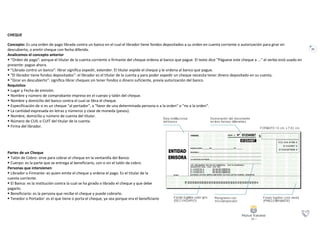 21
CHEQUE
Concepto: Es una orden de pago librada contra un banco en el cual el librador tiene fondos depositados a su orden en cuenta corriente o autorización para girar en
descubierto, o emitir cheque con fecha diferida.
Analicemos el concepto anterior
 "Orden de pago": porque el titular de la cuenta corriente o firmante del cheque ordena al banco que pague. El texto dice "Páguese este cheque a ..." el verbo está usado en
presente: pague ahora.
 "Librada contra un banco": librar significa expedir, extender. El titular expide el cheque y le ordena al banco que pague.
 "El librador tiene fondos depositados": el librador es el titular de la cuenta y para poder expedir un cheque necesita tener dinero depositado en su cuenta.
 "Girar en descubierto": significa librar cheques sin tener fondos o dinero suficiente, previa autorización del banco.
Requisitos
 Lugar y Fecha de emisión.
 Nombre y número de comprobante impreso en el cuerpo y talón del cheque.
 Nombre y domicilio del banco contra el cual se libra el cheque.
 Especificación de si es un cheque "al portador", a "favor de una determinada persona o a la orden" o "no a la orden".
 La cantidad expresada en letras y números y clase de moneda (pesos).
 Nombre, domicilio y número de cuenta del titular.
 Número de CUIL o CUIT del titular de la cuenta.
 Firma del librador.
Partes de un Cheque
 Talón de Cobro: sirve para cobrar el cheque en la ventanilla del Banco.
 Cuerpo: es la parte que se entrega al beneficiario, con o sin el talón de cobro.
Personas que intervienen
 Librador o Firmante: es quien emite el cheque y ordena el pago. Es el titular de la
cuenta corriente.
 El Banco: es la institución contra la cual se ha girado o librado el cheque y que debe
pagarlo.
 Beneficiario: es la persona que recibe el cheque y puede cobrarlo.
 Tenedor o Portador: es el que tiene o porta el cheque, ya sea porque era el beneficiario
 
