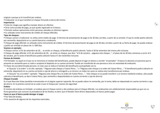 22
original o porque se le transfirió por endoso.
 Endosante: es el que transfiere el cheque firmando al dorso del mismo.
Importancia
 Evita los riesgos que significa manejar dinero en efectivo.
 Sirve como prueba de pago, ya que queda registrado en el banco.
 Permite realizar operaciones entre personas ubicadas en distintos lugares.
 Es utilizado como instrumento de crédito (el cheque diferido).
Tipos de cheques:
 Cheque común o tradicional: se utiliza como medio de pago. El término de presentación de pago es de 30 días corridos, a partir de su emisión. El que lo recibe podrá cobrarlo
por ventanilla, depositarlo en su cuenta bancaria o endosarlo.
 Cheque de pago diferido: es utilizado como instrumento de crédito. El término de presentación de pago es de 30 días corridos a partir de su fecha de pago. Se puede endosar
y podrá ser emitido en plazos de 1 a 360 días.
Veamos un ejemplo:
 Cheque común: el 01 de setiembre de 20.... se emite un cheque, el beneficiario podrá cobrarlo hasta el 30 de setiembre del mismo año inclusive.
 Cheque de pago diferido: el 01 de setiembre de 20... se emite un cheque, que dice: "el 6 de octubre... páguese este cheque...", el plazo de los 30 días comienza a correr el 6
de octubre, por lo tanto el beneficiario podrá cobrarlo hasta el 5 de noviembre inclusive.
Formas de Emisión
 Al Portador: es aquel en el que no se menciona el nombre del beneficiario, puede dejarse el lugar en blanco o escribir "al portador". El banco lo abonará a la persona que lo
presente en ventanilla para su cobro o aceptará el depósito en su cuenta corriente. Puede ser transferido de una persona a otra sin necesidad de endosarlo.
 A favor de una determinada persona: en este caso se indica el nombre del beneficiario acompañado con la:
 Cláusula "a la orden" o sin ella: ejemplo, " Páguese este cheque a Fulano Pérez..." o "Páguese este cheque a la orden de Fulano Pérez...." El beneficiario podrá cobrarlo en
ventanilla, depositarlo en su cuenta corriente o caja de ahorro o entregarlo a un tercero; en todos los casos se realiza esta transferencia por endoso;
 Cláusula "no a la orden": ejemplo: "Páguese este cheque No a la orden de Fulano Pérez...". Este cheque no se puede transferir a un tercero mediante endoso, sólo puede
cobrarlo el beneficiario, es decir Fulano Pérez, (por ventanilla o depositándolo en cuenta corriente o caja de ahorro).
Cheque Cruzado
Es el que lleva dos líneas paralelas transversales en el ángulo superior izquierdo. No se puede cobrar en ventanilla, por lo tanto, debe ser depositado en cuenta corriente o caja
de ahorro. En la práctica comercial se suele cruzar el cheque por razones de seguridad.
Endoso
El número de endosos es limitado: un endoso para el cheque común y dos endosos para el cheque diferido. Los endosantes son solidariamente responsables ya que con su
firma garantizan que conocen la procedencia de los fondos, es decir que el librador tiene dinero depositado y el banco podrá pagar.
Casos en que el banco puede denegar el pago:
 Por falta de fondos,
 Por ausencia de algunos de los requisitos esenciales,
 