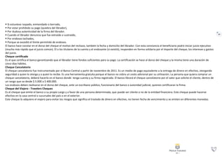 23
 Si estuviese raspado, enmendado o borrado,
 Por estar prohibido su pago (quiebra del librador),
 Por dudosa autenticidad de la firma del librador.
 Cuando el librador denuncia que fue extraído o sustraído,
 Por endosos tachados,
 Porque se excedió el límite permitido de endosos.
El banco hace constar en el dorso del cheque el motivo del rechazo, también la fecha y domicilio del librador. Con esta constancia el beneficiario podrá iniciar juicio ejecutivo
(mucho más rápido que el juicio común). El o los titulares de la cuenta y el endosante (si existió), responden en forma solidaria por el importe del cheque, los intereses y gastos
del juicio.
Cheque certificado
Es el que certifica el banco garantizando que el librador tiene fondos suficientes para su pago. La certificación se hace al dorso del cheque y la misma tiene una duración de
cinco días hábiles.
Cheque Cancelatorio
El cheque cancelatorio fue instrumentado por el Banco Central a partir de noviembre de 2011. Es un medio de pago equivalente a la entrega de dinero en efectivo, otorgando
seguridad a quien lo otorga y a quien lo recibe. Es una herramienta gratuita porque el banco no cobra un costo adicional por su utilización. La persona que quiera comprar un
cheque cancelatorio, deberá hacerlo en el banco donde tenga cuenta y su firma registrada. El banco librará el cheque cancelatorio por el valor que solicite el cliente, dentro de
un rango que va desde $ 5.000 a $ 400.000.
Los endosos deben realizarse en el dorso del cheque, ante un escribano público, funcionario del banco o autoridad judicial, quienes certificaran la firma.
Cheque del Viajero - Travelers Cheques
Es el cheque que emite el banco a su propio cargo y a favor de una persona determinada, que puede ser cliente o no de la entidad financiera. Este cheque puede hacerse
efectivo en la casa central o sucursales del país o en el exterior.
Este cheque lo adquiere el viajero para evitar los riesgos que significa el traslado de dinero en efectivo, no tienen fecha de vencimiento y se emiten en diferentes monedas.
 