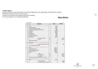 52
Ventajas Legales:
Los libros de comercio que sean llevados en las formas exigidas por la ley, podrán gozar de las siguientes ventajas:
 Medio de prueba en juicio entre comerciantes,
 Solicitar la convocatoria de acreedores para evitar la quiebra,
 En caso de quiebra, no se considera fraudulenta.
Libro Diario
 