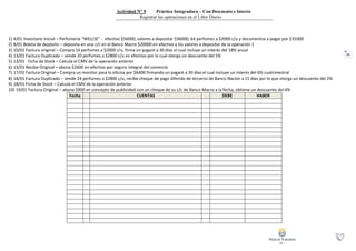 62
Actividad N° 9 Práctica Integradora – Con Descuento e Interés
Registrar las operaciones en el Libro Diario
1) 4/01 Inventario Inicial – Perfumería “WELLSE” - efectivo $56000, valores a depositar $36000, 64 perfumes a $2000 c/u y documentos a pagar por $31000
2) 8/01 Boleta de depósito – deposita en una c/c en el Banco Macro $20000 en efectivo y los valores a depositar de la operación 1
3) 10/01 Factura original – Compra 16 perfumes a $2000 c/u, firma un pagaré a 30 días el cual incluye un interés del 18% anual
4) 13/01 Factura Duplicado – vende 20 perfumes a $2800 c/u en efectivo por lo cual otorga un descuento del 5%
5) 13/01 Ficha de Stock – Calcula el CMV de la operación anterior
6) 15/01 Recibo Original – abona $2600 en efectivo por seguro integral del comercio
7) 17/01 Factura Original – Compra un monitor para la oficina por $6400 firmando un pagaré a 30 días el cual incluye un interés del 6% cuatrimestral
8) 18/01 Factura Duplicado – vende 24 perfumes a $2800 c/u, recibe cheque de pago diferido de terceros de Banco Nación a 15 días por lo que otorga un descuento del 2%
9) 18/01 Ficha de Stock – Calcula el CMV de la operación anterior
10) 19/01 Factura Original – abona $900 en concepto de publicidad con un cheque de su c/c de Banco Macro a la fecha, obtiene un descuento del 6%
Fecha CUENTAS DEBE HABER
 