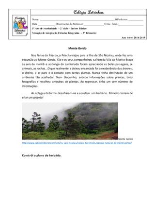 Monte Gordo
Nas férias da Páscoa, a Priscila viajou para a Ilha de São Nicolau, onde fez uma
excursão ao Monte Gordo. Ela e os seus companheiros saíram da Vila da Ribeira Brava
às seis da manhã e ao longo da caminhada foram apreciando as belas paisagens, os
animais, as rochas...O que realmente a deixou encantada foi a exuberância das árvores,
o cheiro, o ar puro e o contato com tantas plantas. Nunca tinha desfrutado de um
ambiente tão acolhedor. Nom bloquinho, anotou informações sobre plantas, tirou
fotografias e recolheu amostras de plantas. Ao regressar, tinha um sem número de
informações.
As colegas da turma desafiaram-na a construir um herbário. Primeiro teriam de
criar um projeto!
Monte Gordo
http://www.caboverdesite.com/city/cv-sao-nicolau/locais-turisticos/parque-natural-de-monte-gordo/
Constrói o plano de herbário.
Colégio Letrinhas
Nome: _________________________________________________________ OProfessor: ___________
Data _____________ Observações do Professor:_______________ OEnc. Educ.:___________________
5º Ano de escolaridade – 2º ciclo – Ensino Básico
Situação de integração Ciências Integradas – 3º Trimestre
Ano letivo 2014/2015