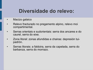 Diversidade do relevo: Macizo galaico Relevo fracturado no pregamento alpino, relevo moi compartimental. Serras orientais e sudorientais: serra dos ancares e do caurel, serra do eixe. Zona litoral: zonas afundidas e chairas: depresión tui-padrón. Serras litorais: a faldoira, serra da capelada, serra do barbanza, serra do morrazo. 