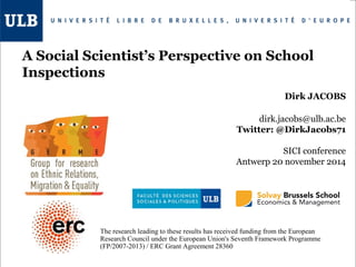A Social Scientist’s Perspective on School 
Inspections 
Dirk JACOBS 
dirk.jacobs@ulb.ac.be 
Twitter: @DirkJacobs71 
SICI conference 
Antwerp 20 november 2014 
The research leading to these results has received funding from the European 
Research Council under the European Union's Seventh Framework Programme 
(FP/2007-2013) / ERC Grant Agreement 28360 
 
