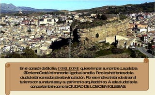 En el corazón de Sicilia,  CORLEONE  quiere limpiar su nombre .La palabra “Corleone” está íntimamente ligada a la mafia. Pero los habitantes de la ciudad están cansados de esta vinculación. Por ese motivo tratan de atraer al turismo con su naturaleza y su patrimonio arquitectónico. A esta ciudad se la conoce también como la CIUDAD DE LOS CIEN IGLESIAS: 