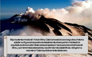 Bajo la atenta mirada del Volcán Etna, Catania ha sabido a lo largo de su historia adaptar su figura a los sucesivos desastres naturales que han moldeado la arquitectura de la ciudad. Siete veces arrasada por las erupciones volcánicas del Etna, y por terremotos desoladores, las últimas más catastróficas  obligaron a reconstruir Catania prácticamente desde cero. 