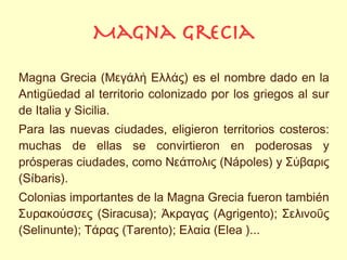 Magna grecia

Magna Grecia (Μεγάλή Eλλάς) es el nombre dado en la
Antigüedad al territorio colonizado por los griegos al sur
de Italia y Sicilia.
Para las nuevas ciudades, eligieron territorios costeros:
muchas de ellas se convirtieron en poderosas y
prósperas ciudades, como Nεάπολις (Nápoles) y Σύβαρις
(Síbaris).
Colonias importantes de la Magna Grecia fueron también
Συρακούσσες (Siracusa); Άκραγας (Agrigento); Σελινοΰς
(Selinunte); Tάρας (Tarento); Eλαία (Elea )...
 