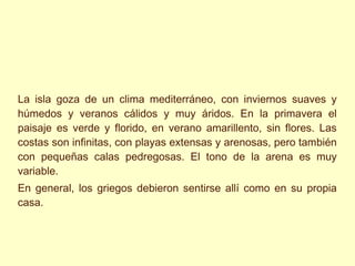 La isla goza de un clima mediterráneo, con inviernos suaves y
húmedos y veranos cálidos y muy áridos. En la primavera el
paisaje es verde y florido, en verano amarillento, sin flores. Las
costas son infinitas, con playas extensas y arenosas, pero también
con pequeñas calas pedregosas. El tono de la arena es muy
variable.
En general, los griegos debieron sentirse allí como en su propia
casa.
 