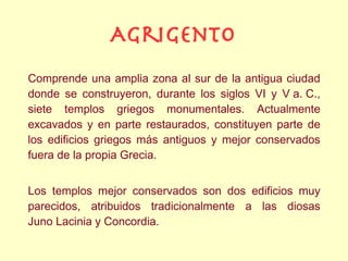 Agrigento
Comprende una amplia zona al sur de la antigua ciudad
donde se construyeron, durante los siglos VI y V a. C.,
siete templos griegos monumentales. Actualmente
excavados y en parte restaurados, constituyen parte de
los edificios griegos más antiguos y mejor conservados
fuera de la propia Grecia.


Los templos mejor conservados son dos edificios muy
parecidos, atribuidos tradicionalmente a las diosas
Juno Lacinia y Concordia.
 